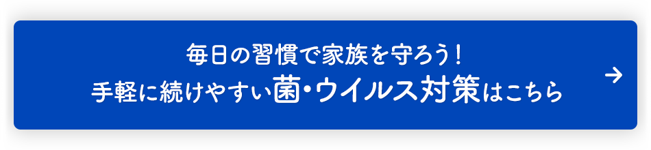 毎日の習慣で家族を守ろう！ 手軽に続けやすい 菌・ウイルス対策はこちら