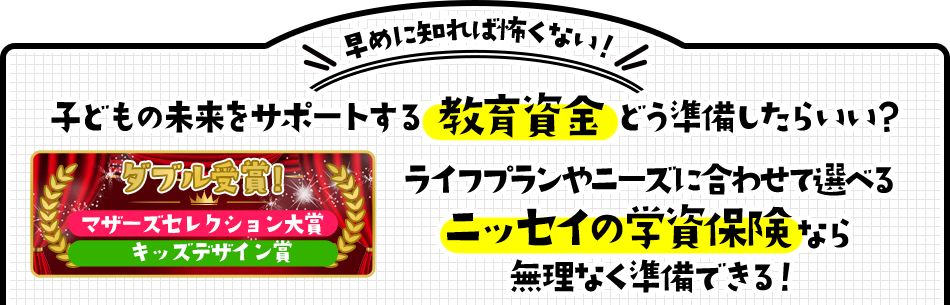 早めに知れば怖くない！ 子どもの未来をサポートする教育資金どう準備したらいい？ ライフプランやニーズに合わせて選べるニッセイの学資保険なら無理なく準備できる！ ダブル受賞! マザーズセレクション大賞 キッズデザイン賞