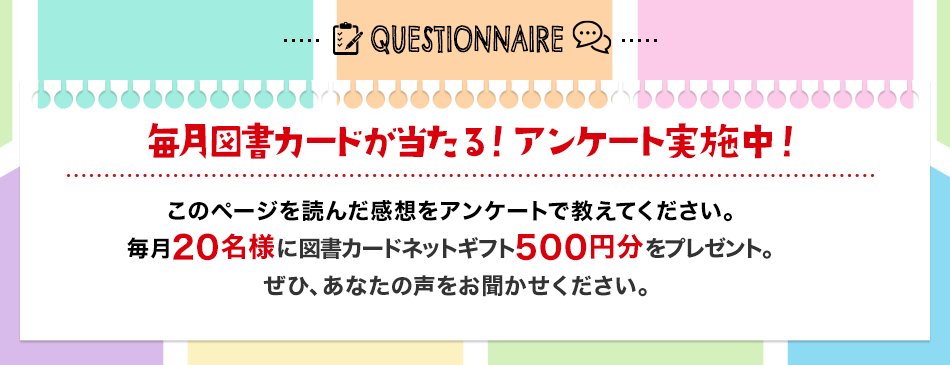 QUESTIONNAIRE 毎月図書カードが当たる！ アンケート実施中 このページを読んだ感想を アンケートで教えてください。毎月20名様に図書カードネットギフト 500円分をプレゼント。ぜひ、あなたの声をお聞かせください。アンケートはこちら