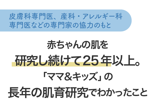 皮膚科専門医、産科・アレルギー科専門医の協力のもと赤ちゃんの肌を研究し続けて25年以上。「ママ＆キッズ」の長年の肌育研究でわかったこと