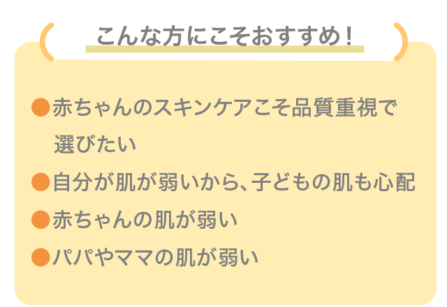 こんな方にこそおすすめ！ 赤ちゃんのスキンケアこそ品質重視で選びたい 自分が肌が弱いから、子どもの肌も心配 赤ちゃんの肌が弱い パパやママの肌が弱い