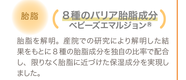 胎脂 8種のバリア胎脂成分ベビーズエマルジョン 胎脂を解明。産院での研究により解明した結果をもとに8種の胎脂成分を独自の比率で配合し、限りなく胎脂に近づけた保湿成分を実現しました。