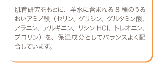 肌育研究をもとに、羊水に含まれる8種のうるおいアミノ酸（セリン、グリシン、グルタミン酸、アラニン、アルギニン、リシンHCI、トレオニン、プロリン）を、保湿成分としてバランスよく配合しています。