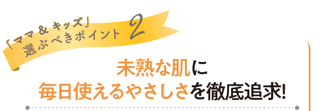 「ママ&キッズ」選ぶべきポイント2 未熟な肌に毎日使えるやさしさを徹底追求！