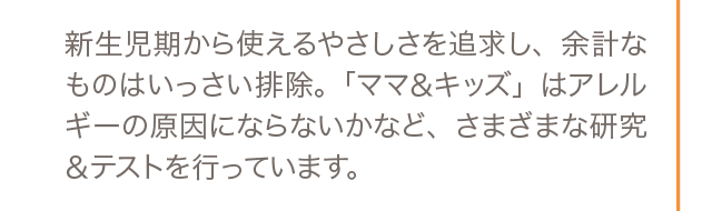 新生児期から使えるやさしさを追求し、余計なものはいっさい排除。「ママ＆キッズ」はアレルギーの原因にならないかなど、さまざまな研究＆テストを行っています。