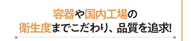 容器や国内工場の衛生度までこだわり、品質を追求！