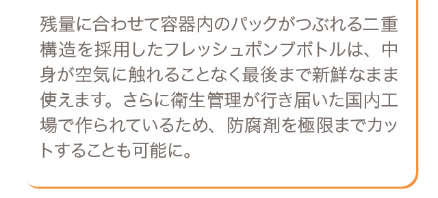 残量に合わせて容器内のパックがつぶれる二重構造を採用したフレッシュポンプボトルは、中身が空気に触れることなく最後まで新鮮なまま使えます。さらに衛生管理が行き届いた国内工場で作られているため、防腐剤を極限までカットすることも可能に。