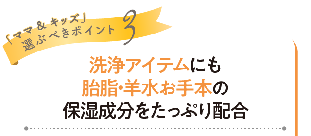 「ママ&キッズ」選ぶべきポイント3 洗浄アイテムにも胎脂・羊水お手本の保湿成分をたっぷり配合