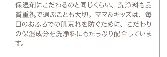 保湿剤にこだわるのと同じくらい、洗浄料も品質重視で選ぶことも大切。ママ＆キッズは、毎日のおふろでの肌荒れを防ぐために、こだわりの保湿成分を洗浄料にもたっぷり配合しています。