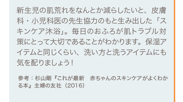 新生児の肌荒れをなんとか減らしたいと、皮膚科・小児科医の先生協力のもと生み出した「スキンケア沐浴」。毎日のおふろが肌トラブル対策にとって大切であることがわかります。保湿アイテムと同じくらい、洗い方と洗うアイテムにも気を配りましょう！ 参考：杉山剛『これが最新　赤ちゃんのスキンケアがよくわかる本』主婦の友社（2016）