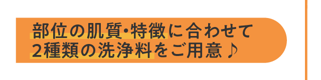 部位の肌質・特徴に合わせて2種類の洗浄料をご用意♪