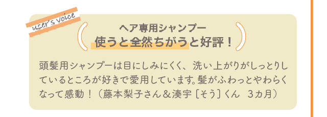 user’s voice ヘア専用シャンプー使うと全然ちがうと好評！ 頭髪用シャンプーは目にしみにくく、洗い上がりがしっとりしているところが好きで愛用しています。髪がふわっとやわらくなって感動！（藤本梨子さん＆湊宇[そう]くん  3カ月）