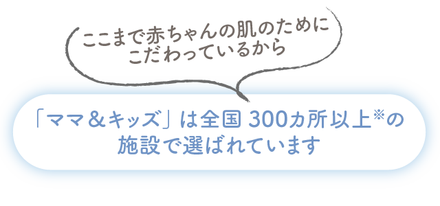 ここまで赤ちゃんの肌のためにこだわっているから「ママ＆キッズ」は全国300カ所以上※の施設で選ばれています