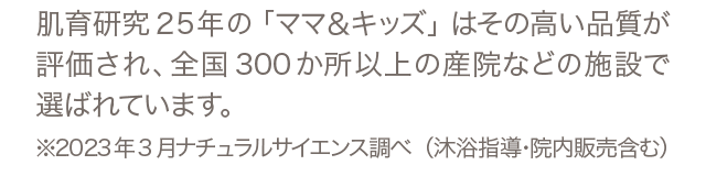 肌育研究25年の「ママ＆キッズ」はその高い品質が評価され、全国300か所以上の産院などの施設で選ばれています。※2023年3月ナチュラルサイエンス調べ（沐浴指導・院内販売含む）