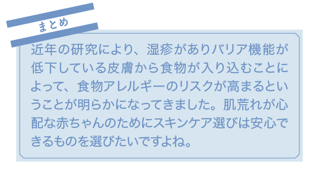 まとめ 近年の研究により、湿疹がありバリア機能が低下している皮膚から食物が入り込むことによって、食物アレルギーのリスクが高まるということが明らかになってきました。肌荒れが心配な赤ちゃんのためにスキンケア選びは安心できるものを選びたいですよね。