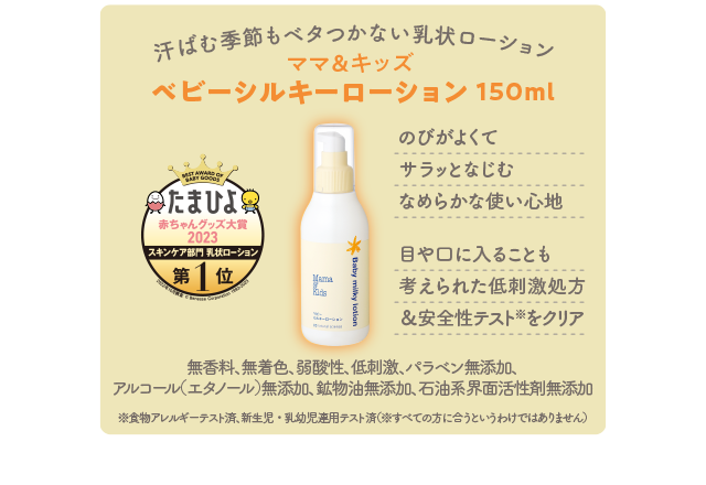 汗ばむ季節もベタつかない乳状ローション／ママ＆キッズ ベビーシルキーローション 150ml／のびがよくてサラッとなじむなめらかな使い心地 目や口に入ることも考えられた低刺激処方＆安全性テスト※をクリア／無香料、無着色、弱酸性、低刺激、パラベン無添加、アルコール（エタノール）無添加、鉱物油無添加、石油系界面活性剤無添加 ※食物アレルギーテスト済、新生児・乳幼児連用テスト済（※すべての方に合うというわけではありません）