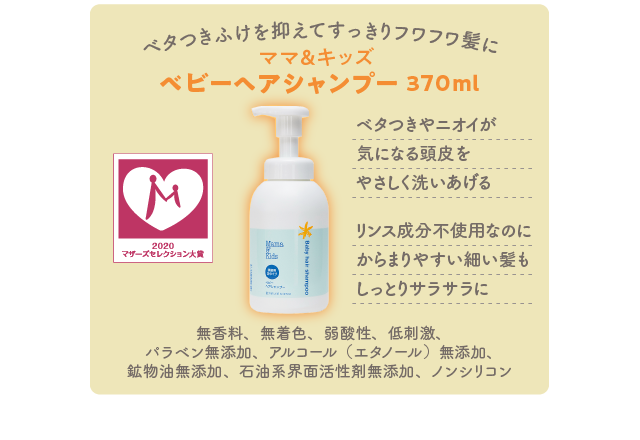 ベタつきふけを抑えてすっきりフワフワ髪に／ママ＆キッズ ベビーヘアシャンプー 370ml／ベタつきやニオイが気になる頭皮をやさしく洗いあげる リンス成分不使用なのにからまりやすい細い髪もしっとりサラサラに／無香料、無着色、弱酸性、低刺激、パラベン無添加、アルコール（エタノール）無添加、鉱物油無添加、石油系界面活性剤無添加、ノンシリコン