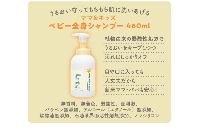 うるおい守ってもちもち肌に洗いあげる／ママ＆キッズ ベビー全身シャンプー 460ml／植物由来の弱酸性処方でうるおいをキープしつつ汚れはしっかりオフ 目や口に入っても大丈夫だから新米ママ・パパも安心！／無香料、無着色、弱酸性、低刺激、パラベン無添加、アルコール（エタノール）無添加、鉱物油無添加、石油系界面活性剤無添加、ノンシリコン