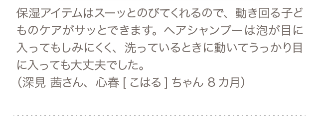 保湿アイテムはスーッとのびてくれるので、動き回る子どものケアがサッとできます。ヘアシャンプーは泡が目に入ってもしみにくく、洗っているときに動いてうっかり目に入っても大丈夫でした。（深見 茜さん、心春[こはる]ちゃん 8カ月）