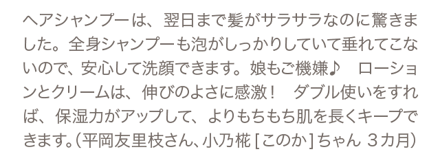 ヘアシャンプーは、翌日まで髪がサラサラなのに驚きました。全身シャンプーも泡がしっかりしていて垂れてこないので、安心して洗顔できます。娘もご機嫌♪　ローションとクリームは、伸びのよさに感激！　ダブル使いをすれば、保湿力がアップして、よりもちもち肌を長くキープできます。（平岡友里枝さん、小乃椛[このか]ちゃん 3カ月）