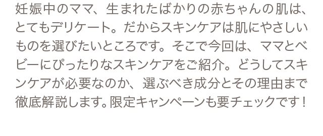 妊娠中のママ、生まれたばかりの赤ちゃんの肌は、とてもデリケート。だからスキンケアは肌にやさしいものを選びたいところです。そこで今回は、ママとベビーにぴったりなスキンケアをご紹介。どうしてスキンケアが必要なのか、選ぶべき成分とその理由まで徹底解説します。限定キャンペーンも要チェックです！