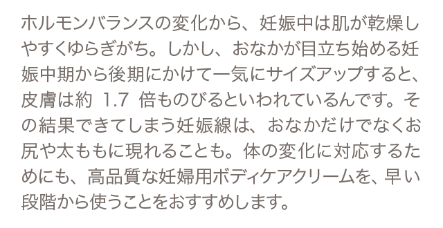 ホルモンバランスの変化から、妊娠中は肌が乾燥しやすくゆらぎがち。しかし、おなかが目立ち始める妊娠中期から後期にかけて一気にサイズアップすると、皮膚は約1.7倍ものびるといわれているんです。その結果できてしまう妊娠線は、おなかだけでなくお尻や太ももに現れることも。体の変化に対応するためにも、高品質な妊婦用ボディケアクリームを、早い段階から使うことが必要です。