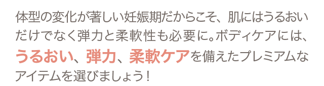 体型の変化が著しい妊娠期だからこそ、肌にはうるおいだけでなく弾力と柔軟性も必要に。ボディケアには、うるおい、弾力、柔軟ケアを備えたプレミアムなアイテムを選びましょう！