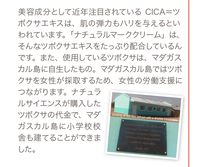 美容成分として近年注目されているCICA＝ツボクサエキスは、肌の弾力もハリを与えるといわれています。「ナチュラルマーククリーム」は、そんなツボクサエキスをたっぷり配合しているんです。また、使用しているツボクサは、マダガスカル島に自生したもの。マダガスカル島ではツボクサを女性が採取するため、女性の労働支援につながります。ナチュラルサイエンスが購入したツボクサの代金で、マダガスカル島に小学校校舎も建てることができました。