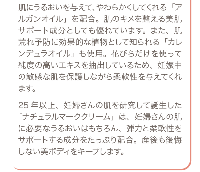 肌にうるおいを与えて、やわらかくしてくれる「アルガンオイル」を配合。肌のキメを整える美肌サポート成分としても優れています。また、肌荒れ予防に効果的な植物として知られる「カレンデュラオイル」も使用。花びらだけを使って純度の高いエキスを抽出しているため、妊娠中の敏感な肌を保護しながら柔軟性を与えてくれます。25年以上、妊婦さんの肌を研究して誕生した「ナチュラルマーククリーム」は、妊婦さんの肌に必要なうるおいはもちろん、弾力と柔軟性をサポートする成分をたっぷり配合。産後も後悔しない美ボディをキープします。