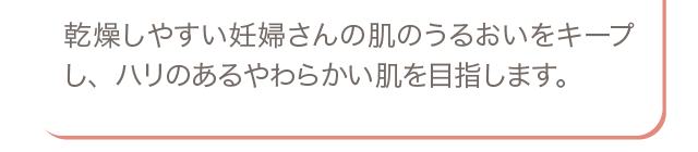 乾燥しやすい妊婦さんの肌のうるおいをキープし、ハリのあるやわらかい肌を目指します。