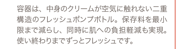 容器は、中身のクリームが空気に触れない二重構造のフレッシュポンプボトル。保存料を最小限まで減らし、同時に肌への負担軽減も実現。使い終わりまでずっとフレッシュです。
