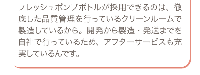 フレッシュポンプボトルが採用できるのは、徹底した品質管理を行っているクリーンルームで製造しているから。開発から製造・発送までを自社で行っているため、アフターサービスも充実しているんです。