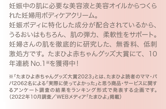 妊娠中の肌に必要な美容液と美容オイルからつくられた妊婦用ボディケアクリーム。妊娠ボディに特化した成分が配合されているから、うるおいはもちろん、肌の弾力、柔軟性をサポート。妊婦さんの肌を徹底的に研究した、無香料、低刺激処方です。たまひよ赤ちゃんグッズ大賞にて、10年連続No.1※を獲得中！ ※「たまひよ赤ちゃんグッズ大賞2023」とは、たまひよ読者のママ・パパ2062名による「実際に使ってよかった」と思う商品・サービスに関するアンケート調査の結果をランキング形式で発表する企画です。（2022年10月調査／WEBメディア「たまひよ」掲載）