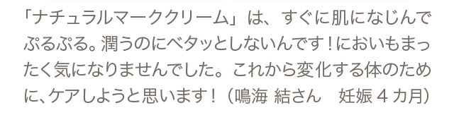 「ナチュラルマーククリーム」は、すぐに肌になじんでぷるぷる。潤うのにベタッとしないんです！においもまったく気になりませんでした。これから変化する体のために、ケアしようと思います！（鳴海 結さん 妊娠4カ月）