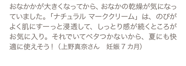 おなかかが大きくなってから、おなかの乾燥が気になっていました。「ナチュラル マーククリーム」は、のびがよく肌にすーっと浸透して、しっとり感が続くところがお気に入り。それでいてベタつかないから、夏にも快適に使えそう！（上野真奈さん 妊娠7カ月）