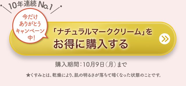 10年連続No.1 今だけありがとうキャンペーン中！「ナチュラルマーククリーム」をお得に購入する 購入期間：10月9日（月）まで ★くすみとは、乾燥により、肌の明るさが落ちて暗くなった状態のことです。