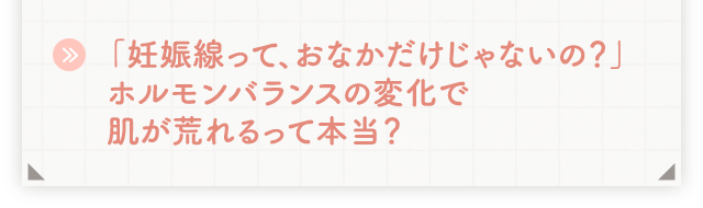 「妊娠線って、おなかだけじゃないの？」ホルモンバランスの変化で肌が荒れるって本当？