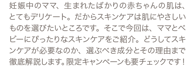 妊娠中のママ、生まれたばかりの赤ちゃんの肌は、とてもデリケート。だからスキンケアは肌にやさしいものを選びたいところです。そこで今回は、ママとベビーにぴったりなスキンケアをご紹介。どうしてスキンケアが必要なのか、選ぶべき成分とその理由まで徹底解説します。限定キャンペーンも要チェックです！