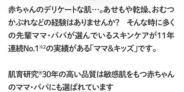 赤ちゃんのデリケートな肌…。あせもや乾燥、おむつかぶれなどの経験はありませんか？そんな時に多くの先輩ママ・パパが選んでいるスキンケアが11年連続No.1※2の実績がある「ママ＆キッズ」です。肌育研究®30年の高い品質は敏感肌をもつ赤ちゃんのママ・パパにも選ばれています