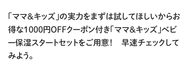 「ママ＆キッズ」の実力をまずは試してほしいからお得な1000円OFFクーポン付き「ママ＆キッズ」ベビー保湿スタートセットをご用意！早速チェックしてみよう。