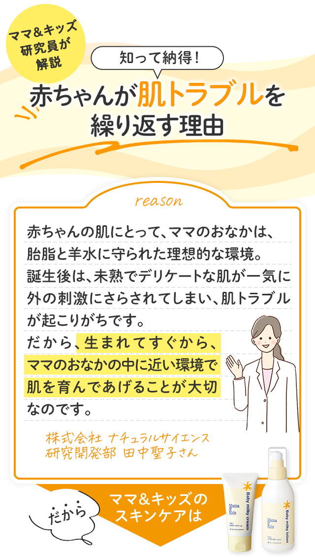 ママ＆キッズ研究員が解説／知って納得！赤ちゃんが肌トラブルを繰り返す理由／赤ちゃんの肌にとって、ママのおなかは、胎脂と羊水に守られた理想的な環境。誕生後は、未熟でデリケートな肌が一気に外の刺激にさらされてしまい、肌トラブルが起こりがちです。だから、生まれてすぐから、ママのおなかの中に近い環境で肌を育んであげることが大切なのです。／株式会社 ナチュラルサイエンス 研究開発部 田中聖子さん／だからママ＆キッズのスキンケアは