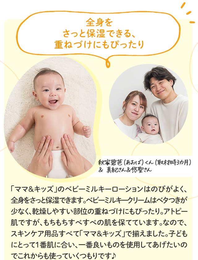 全身をさっと保湿できる、重ねづけにもぴったり／秋家碧芭（あおば）くん（取材時3カ月）＆ 真紀さん＆悠聖さん／「ママ＆キッズ」のベビーミルキーローションはのびがよく、全身をさっと保湿できます。ベビーミルキークリームはベタつきが少なく、乾燥しやすい部位の重ねづけにもぴったり。アトピー肌ですが、もちもちすべすべの肌を保てています。なので、スキンケア用品すべて「ママ＆キッズ」で揃えました。子どもにとって1番肌に合い、一番良いものを使用してあげたいのでこれからも使っていくつもりです♪