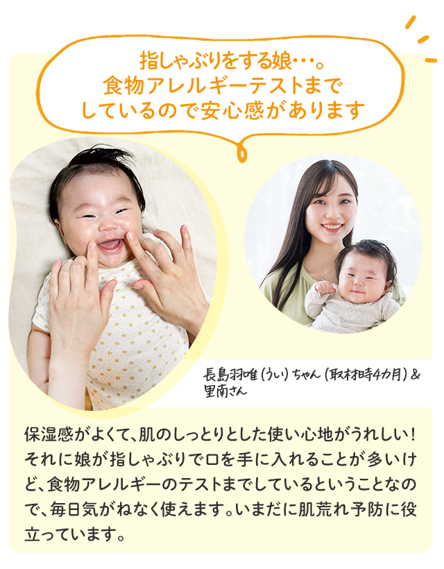 指しゃぶりをする娘・・・。 食物アレルギーテストまで しているので安心感があります／長島羽唯（うい）ちゃん（取材時4カ月）＆里南さん／保湿感がよくて、肌のしっとりとした使い心地がうれしい！それに娘が指しゃぶりで口を手に入れることが多いけど、食物アレルギーのテストまでしているということなので、毎日気がねなく使えます。いまだに肌荒れ予防に役立っています。
