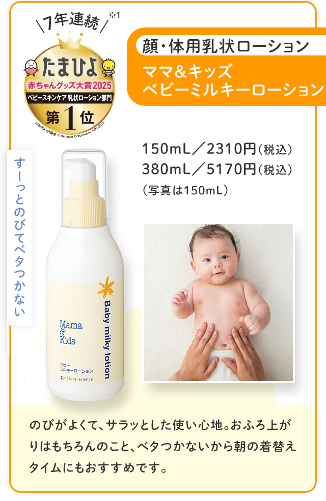 すーっとのびてベタつかない／7年連続※ たまひよ赤ちゃんグッズ大賞2025 ベビースキンケア 乳状ローション 第1位／顔・体用乳状ローション ママ＆キッズベビーミルキーローション／150mL 2310円（税込） 380mL 5170円（税込）（写真は150mL）／のびがよくて、サラッとした使い心地。おふろ上がりはもちろんのこと、ベタつかないから朝の着替えタイムにもおすすめです。
