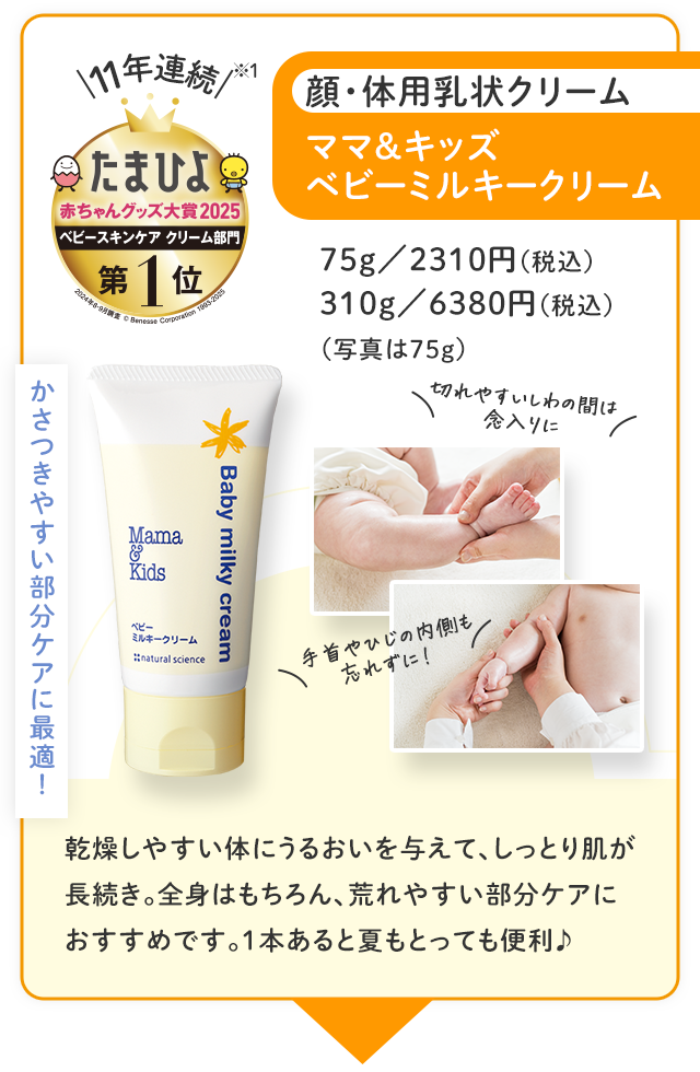 かさつきやすい部分ケアに最適！／11年連続※ たまひよ赤ちゃんグッズ大賞2025 ベビースキンケア クリーム 第1位／顔・体用乳状クリーム ママ＆キッズベビーミルキークリーム／75g 2310円（税込）310g 6380円（税込）（写真は75g）／切れやすいしわの間は念入りに 手首やひじの内側も忘れずに！／乾燥しやすい体にうるおいを与えて、しっとり肌が長続き。全身はもちろん、荒れやすい部分ケアにおすすめです。1本あると夏もとっても便利♪