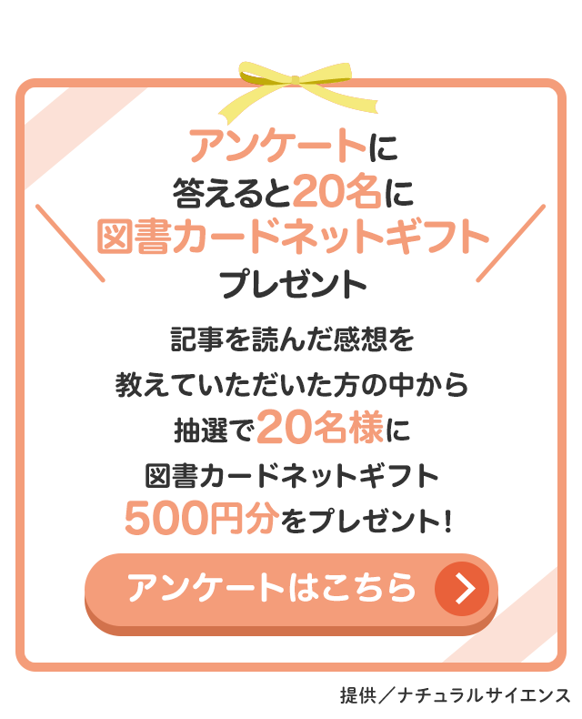 アンケートに答えると20名に図書カードネットギフト500円分プレゼント アンケートはこちら／提供：ナチュラルサイエンス