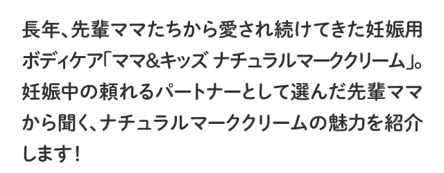 長年、先輩ママたちから愛され続けてきた妊娠用ボディケア「ママ＆キッズ ナチュラルマーククリーム」。妊娠中の頼れるパートナーとして選んだ先輩ママから聞く、ナチュラルマーククリームの魅力を紹介します！
