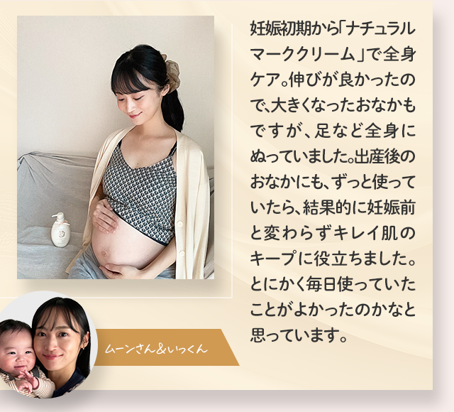 妊娠初期から「ナチュラルマーククリーム」で全身ケア。伸びが良かったので、大きくなったおなかもですが、足など全身にぬっていました。出産後のおなかにも、ずっと使っていたら、結果的に妊娠前と変わらずキレイ肌のキープに役立ちました。とにかく毎日使っていたことがよかったのかなと思っています。／ムーンさん＆いっくん