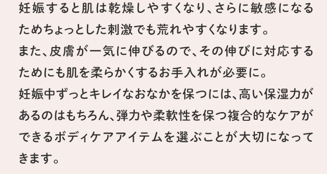 妊娠すると肌は乾燥しやすくなり、さらに敏感になるためちょっとした刺激でも荒れやすくなります。また、皮膚が一気に伸びるので、その伸びに対応するためにも肌を柔らかくするお手入れが必要に。妊娠中ずっとキレイなおなかを保つには、高い保湿力があるのはもちろん、弾力や柔軟性を保つ複合的なケアができるボディケアアイテムを選ぶことが大切になってきます。