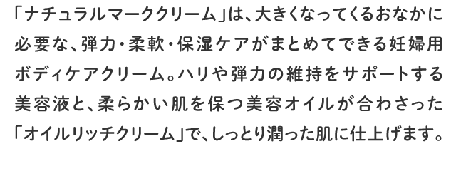 「ナチュラルマーククリーム」は、大きくなってくるおなかに必要な、弾力・柔軟・保湿ケアがまとめてできる妊婦用ボディケアクリーム。ハリや弾力の維持をサポートする美容液と、柔らかい肌を保つ美容オイルが合わさった「オイルリッチクリーム」で、しっとり潤った肌に仕上げます。
